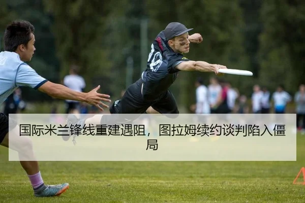 国际米兰锋线重建遇阻，图拉姆续约谈判陷入僵局